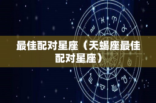 最佳配对星座（天蝎座最佳配对星座）