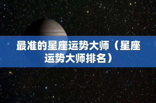 最准的星座运势大师（星座运势大师排名）