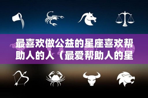 最喜欢做公益的星座喜欢帮助人的人（最爱帮助人的星座是什么星座）