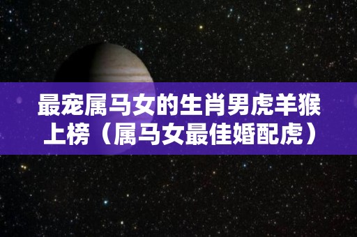 最宠属马女的生肖男虎羊猴上榜（属马女最佳婚配虎）