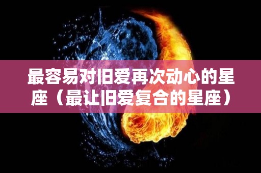 最容易对旧爱再次动心的星座（最让旧爱复合的星座）