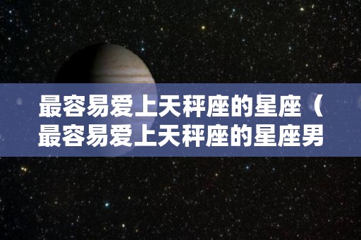 最容易爱上天秤座的星座（最容易爱上天秤座的星座男）