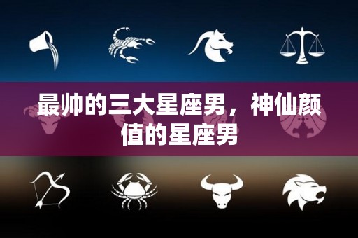最帅的三大星座男，神仙颜值的星座男