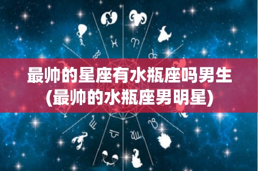 最帅的星座有水瓶座吗男生(最帅的水瓶座男明星)