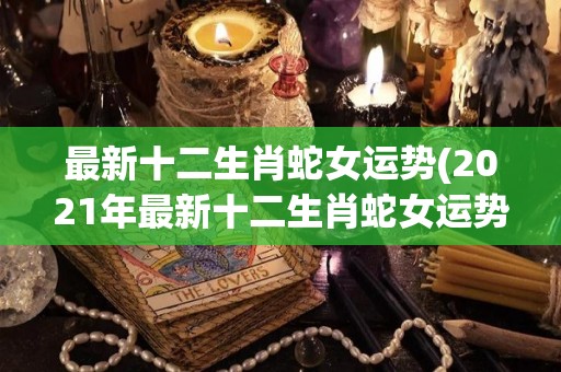 最新十二生肖蛇女运势(2021年最新十二生肖蛇女运势大揭秘)