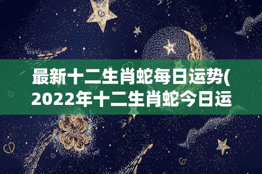 最新十二生肖蛇每日运势(2022年十二生肖蛇今日运势预测)