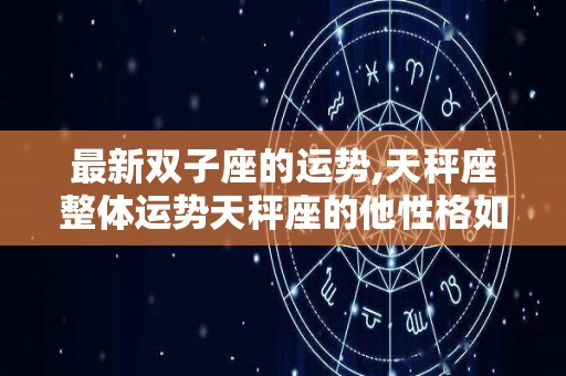 最新双子座的运势,天秤座整体运势天秤座的他性格如何