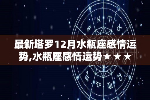 最新塔罗12月水瓶座感情运势,水瓶座感情运势★★★水瓶座感情运势★★★水瓶座的爱情运势