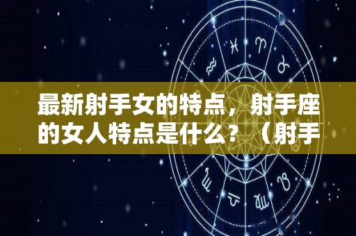 最新射手女的特点，射手座的女人特点是什么？（射手座女的特点和性格特点）