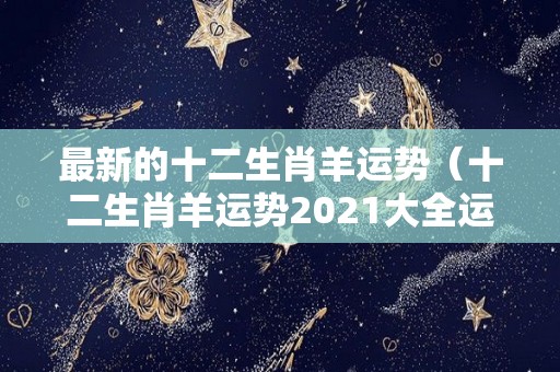 最新的十二生肖羊运势（十二生肖羊运势2021大全运程）