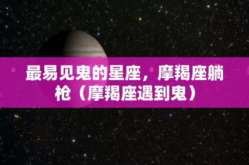 最易见鬼的星座，摩羯座躺枪（摩羯座遇到鬼）