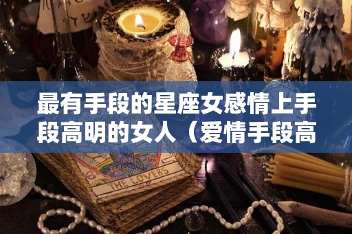 最有手段的星座女感情上手段高明的女人（爱情手段高的星座女）