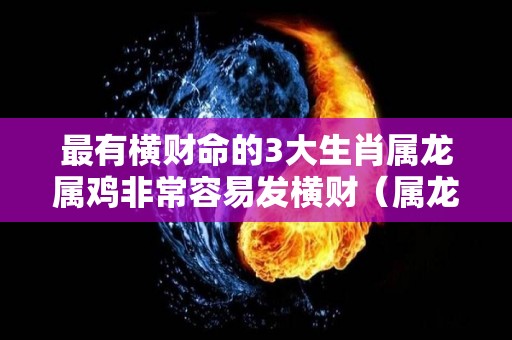 最有横财命的3大生肖属龙属鸡非常容易发横财（属龙的有没有横财命）
