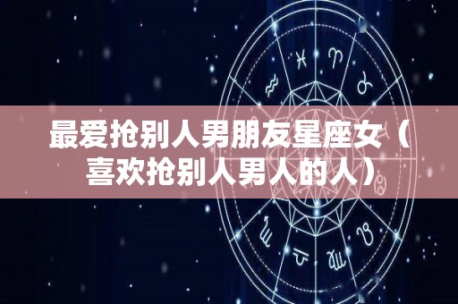 最爱抢别人男朋友星座女（喜欢抢别人男人的人）