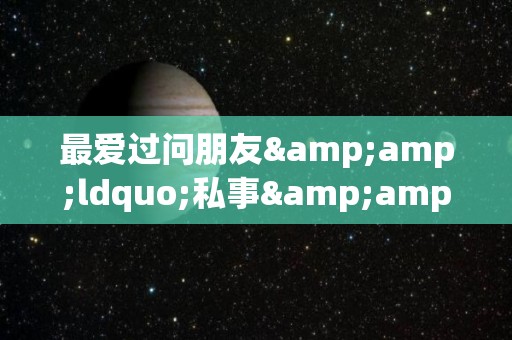 最爱过问朋友&ldquo;私事&rdquo;的星座的简单介绍