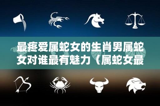 最疼爱属蛇女的生肖男属蛇女对谁最有魅力（属蛇女最爱哪个生肖男）