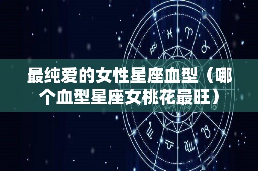 最纯爱的女性星座血型（哪个血型星座女桃花最旺）