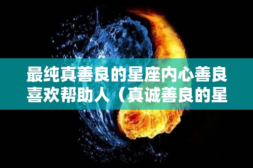 最纯真善良的星座内心善良喜欢帮助人（真诚善良的星座）