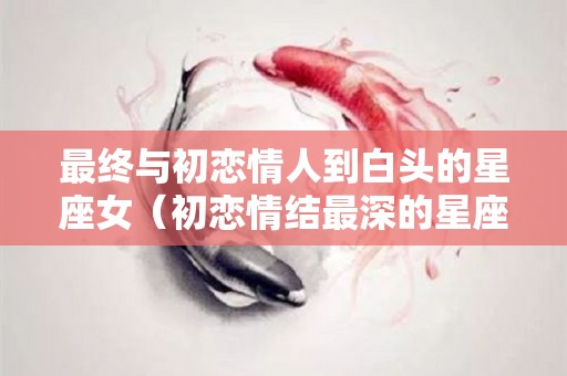最终与初恋情人到白头的星座女（初恋情结最深的星座女）