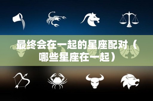 最终会在一起的星座配对（哪些星座在一起）