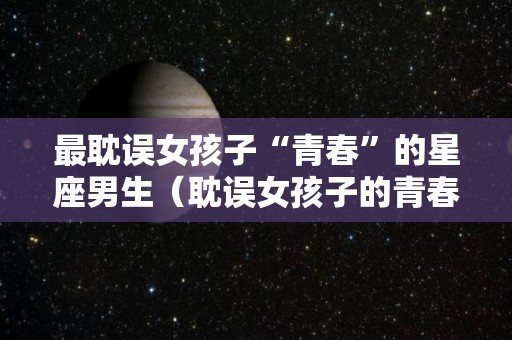 最耽误女孩子“青春”的星座男生（耽误女孩子的青春用另一种话怎么说）