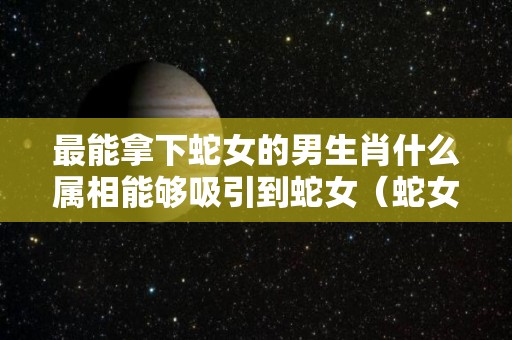 最能拿下蛇女的男生肖什么属相能够吸引到蛇女（蛇女最吸引哪个生肖男）