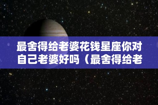 最舍得给老婆花钱星座你对自己老婆好吗（最舍得给老婆花钱的3生肖男）