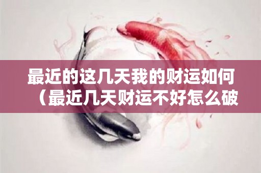 最近的这几天我的财运如何（最近几天财运不好怎么破）