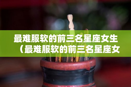 最难服软的前三名星座女生（最难服软的前三名星座女生图片）