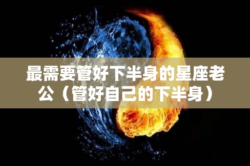 最需要管好下半身的星座老公（管好自己的下半身）