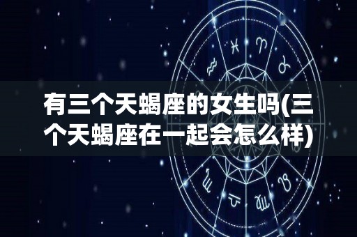 有三个天蝎座的女生吗(三个天蝎座在一起会怎么样)