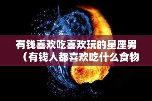 有钱喜欢吃喜欢玩的星座男（有钱人都喜欢吃什么食物）