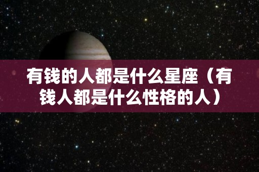 有钱的人都是什么星座（有钱人都是什么性格的人）