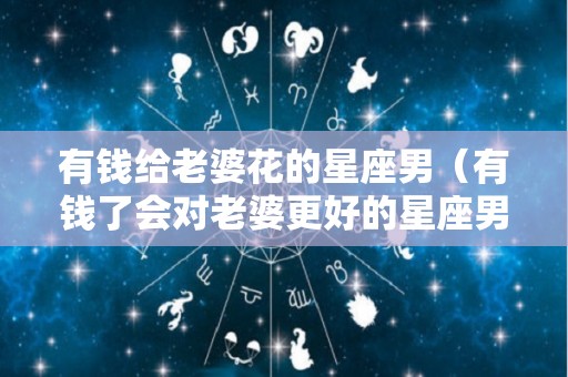 有钱给老婆花的星座男（有钱了会对老婆更好的星座男）