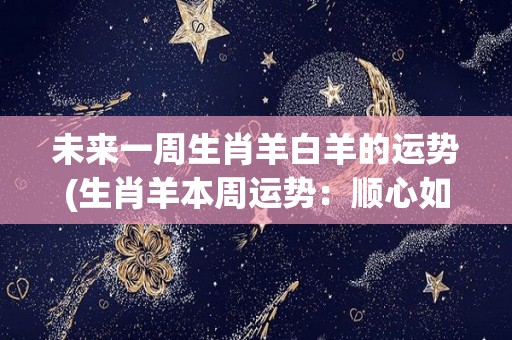 未来一周生肖羊白羊的运势(生肖羊本周运势：顺心如意，事业有成，财运亨通)