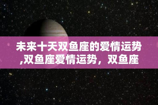 未来十天双鱼座的爱情运势,双鱼座爱情运势，双鱼座男生在感情上会有很大问题出现