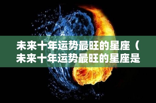 未来十年运势最旺的星座（未来十年运势最旺的星座是什么）