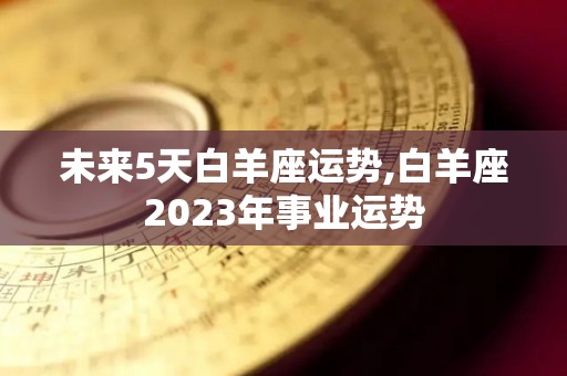 未来5天白羊座运势,白羊座2023年事业运势