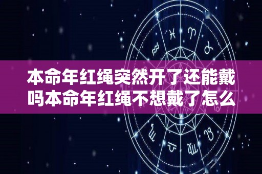 本命年红绳突然开了还能戴吗本命年红绳不想戴了怎么办（本命年红绳用完了怎么办）