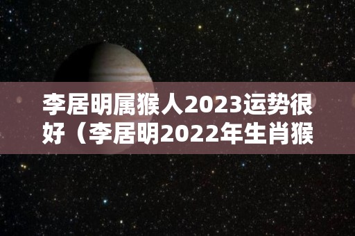 李居明属猴人2023运势很好（李居明2022年生肖猴运势）