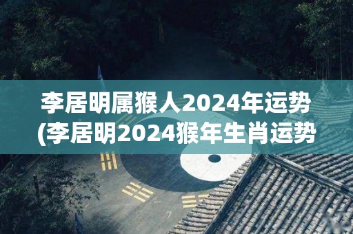李居明属猴人2024年运势(李居明2024猴年生肖运势预测)
