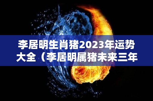 李居明生肖猪2023年运势大全（李居明属猪未来三年运势）