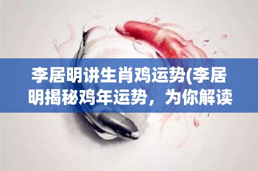 李居明讲生肖鸡运势(李居明揭秘鸡年运势，为你解读未来发展趋势)