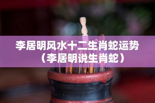 李居明风水十二生肖蛇运势（李居明说生肖蛇）