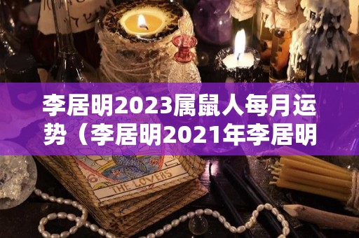李居明2023属鼠人每月运势（李居明2021年李居明属鼠未来3年运程）