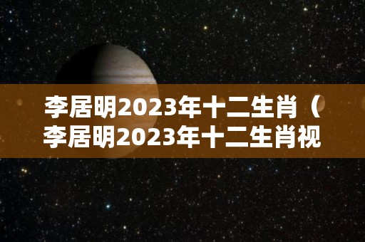 李居明2023年十二生肖（李居明2023年十二生肖视频讲解）