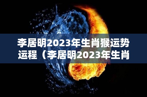 李居明2023年生肖猴运势运程（李居明2023年生肖猴运势运程视频）