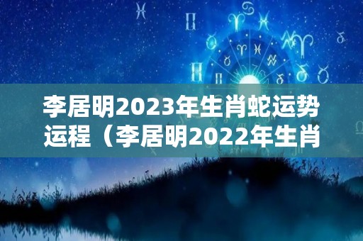 李居明2023年生肖蛇运势运程（李居明2022年生肖蛇运势运程）