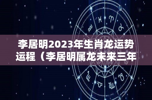 李居明2023年生肖龙运势运程（李居明属龙未来三年）