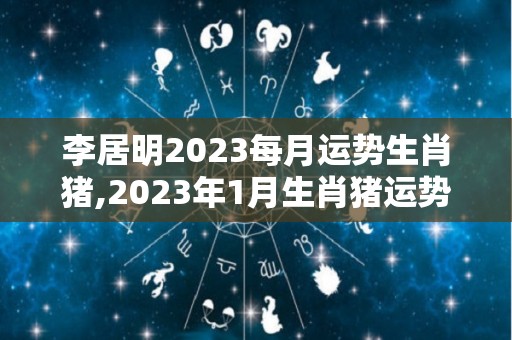 李居明2023每月运势生肖猪,2023年1月生肖猪运势分析